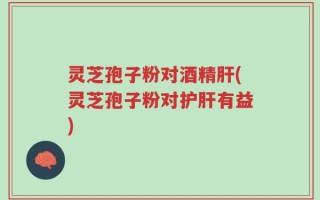灵芝孢子粉对酒精肝(灵芝孢子粉对护肝有益)