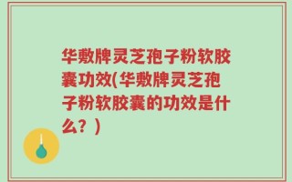 华敷牌灵芝孢子粉软胶囊功效(华敷牌灵芝孢子粉软胶囊的功效是什么？)