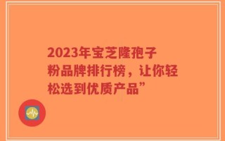2023年宝芝隆孢子粉品牌排行榜，让你轻松选到优质产品”