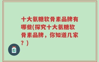 十大氨糖软骨素品牌有哪些(探究十大氨糖软骨素品牌，你知道几家？)