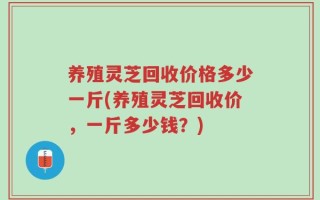 养殖灵芝回收价格多少一斤(养殖灵芝回收价，一斤多少钱？)
