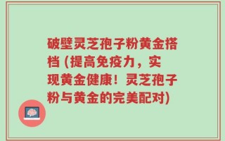 破壁灵芝孢子粉黄金搭档 (提高免疫力，实现黄金健康！灵芝孢子粉与黄金的完美配对)