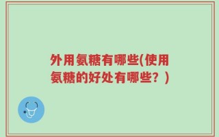 外用氨糖有哪些(使用氨糖的好处有哪些？)