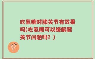 吃氨糖对膝关节有效果吗(吃氨糖可以缓解膝关节问题吗？)