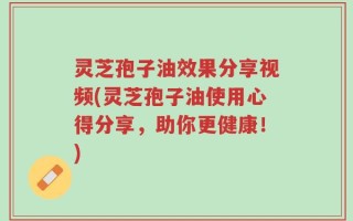 灵芝孢子油效果分享视频(灵芝孢子油使用心得分享，助你更健康！)