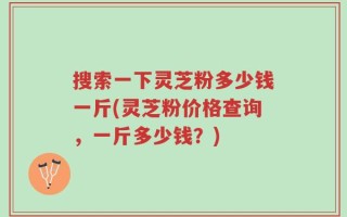 搜索一下灵芝粉多少钱一斤(灵芝粉价格查询，一斤多少钱？)