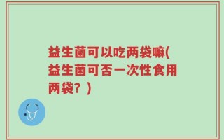 益生菌可以吃两袋嘛(益生菌可否一次性食用两袋？)