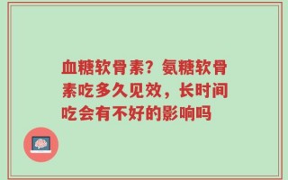血糖软骨素？氨糖软骨素吃多久见效，长时间吃会有不好的影响吗