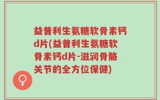 益普利生氨糖软骨素钙d片(益普利生氨糖软骨素钙d片-滋润骨骼关节的全方位保健)
