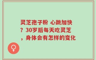 灵芝孢子粉 心跳加快？30岁后每天吃灵芝，身体会有怎样的变化