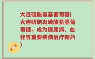大连硫酸氨基葡萄糖(大连研制出硫酸氨基葡萄糖，成为糖尿病、血栓等重要疾病治疗新药)
