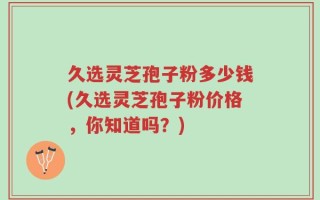 久选灵芝孢子粉多少钱(久选灵芝孢子粉价格，你知道吗？)