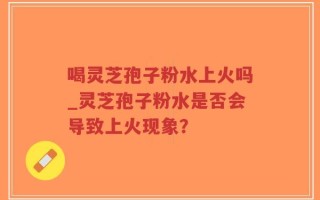 喝灵芝孢子粉水上火吗_灵芝孢子粉水是否会导致上火现象？