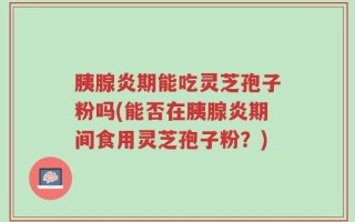 胰腺炎期能吃灵芝孢子粉吗(能否在胰腺炎期间食用灵芝孢子粉？)