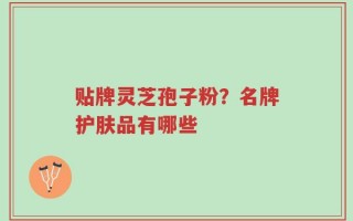 贴牌灵芝孢子粉？名牌护肤品有哪些