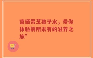 富硒灵芝孢子水，带你体验前所未有的滋养之旅”