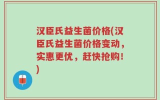 汉臣氏益生菌价格(汉臣氏益生菌价格变动，实惠更优，赶快抢购！)