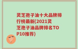 灵芝孢子油十大品牌排行榜最新(2021灵芝孢子油品牌排名TOP10推荐)
