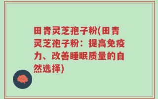 田青灵芝孢子粉(田青灵芝孢子粉：提高免疫力、改善睡眠质量的自然选择)