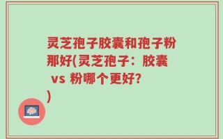 灵芝孢子胶囊和孢子粉那好(灵芝孢子：胶囊 vs 粉哪个更好？)