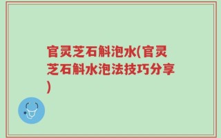 官灵芝石斛泡水(官灵芝石斛水泡法技巧分享)