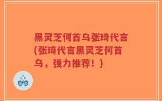 黑灵芝何首乌张琦代言(张琦代言黑灵芝何首乌，强力推荐！)