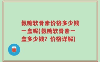 氨糖软骨素价格多少钱一盒呢(氨糖软骨素一盒多少钱？价格详解)