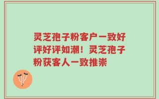 灵芝孢子粉客户一致好评好评如潮！灵芝孢子粉获客人一致推崇