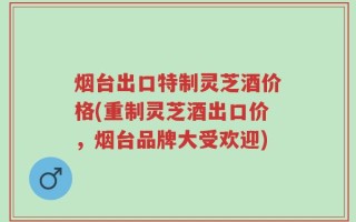 烟台出口特制灵芝酒价格(重制灵芝酒出口价，烟台品牌大受欢迎)