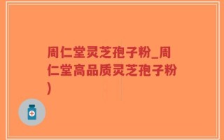 周仁堂灵芝孢子粉_周仁堂高品质灵芝孢子粉)