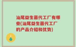 汕尾益生菌代工厂有哪些(汕尾益生菌代工厂的产品介绍和优势)