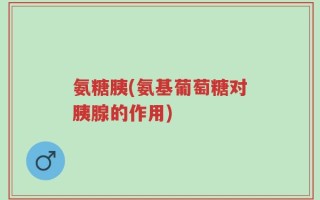 氨糖胰(氨基葡萄糖对胰腺的作用)