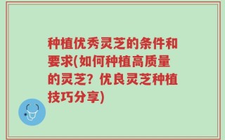种植优秀灵芝的条件和要求(如何种植高质量的灵芝？优良灵芝种植技巧分享)