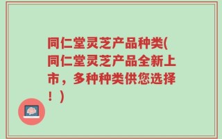 同仁堂灵芝产品种类(同仁堂灵芝产品全新上市，多种种类供您选择！)