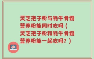 灵芝孢子粉与牦牛骨髓营养粉能同时吃吗 (灵芝孢子粉和牦牛骨髓营养粉能一起吃吗？)