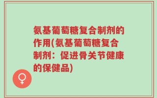 氨基葡萄糖复合制剂的作用(氨基葡萄糖复合制剂：促进骨关节健康的保健品)