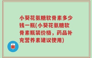 小葵花氨糖软骨素多少钱一瓶(小葵花氨糖软骨素瓶装价格，药品补充营养素建议使用)