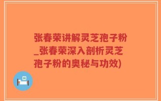 张春荣讲解灵芝孢子粉_张春荣深入剖析灵芝孢子粉的奥秘与功效)