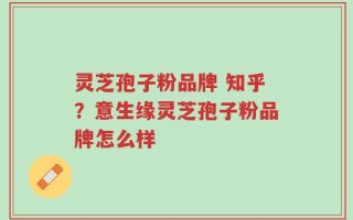 灵芝孢子粉品牌 知乎？意生缘灵芝孢子粉品牌怎么样