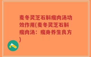 麦冬灵芝石斛瘦肉汤功效作用(麦冬灵芝石斛瘦肉汤：瘦身养生良方)