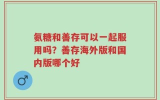 氨糖和善存可以一起服用吗？善存海外版和国内版哪个好