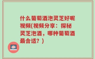 什么葡萄酒泡灵芝好呢视频(视频分享：探秘灵芝泡酒，哪种葡萄酒最合适？)