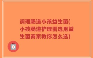 调理肠道小孩益生菌(小孩肠道护理需选用益生菌商家教你怎么选)