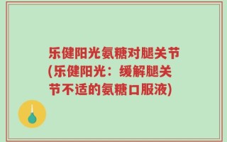 乐健阳光氨糖对腿关节(乐健阳光：缓解腿关节不适的氨糖口服液)