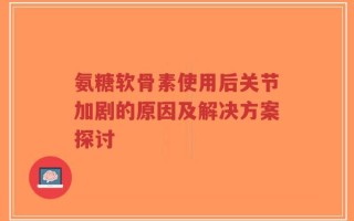 氨糖软骨素使用后关节加剧的原因及解决方案探讨