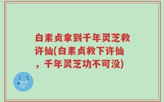 白素贞拿到千年灵芝救许仙(白素贞救下许仙，千年灵芝功不可没)