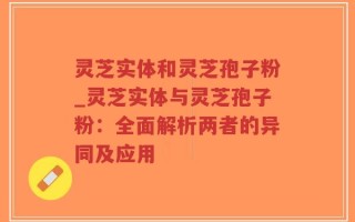 灵芝实体和灵芝孢子粉_灵芝实体与灵芝孢子粉：全面解析两者的异同及应用