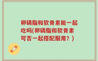 卵磷脂和软骨素能一起吃吗(卵磷脂和软骨素可否一起搭配服用？)