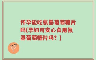 怀孕能吃氨基葡萄糖片吗(孕妇可安心食用氨基葡萄糖片吗？)