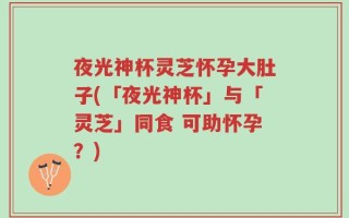 夜光神杯灵芝怀孕大肚子(「夜光神杯」与「灵芝」同食 可助怀孕？)
